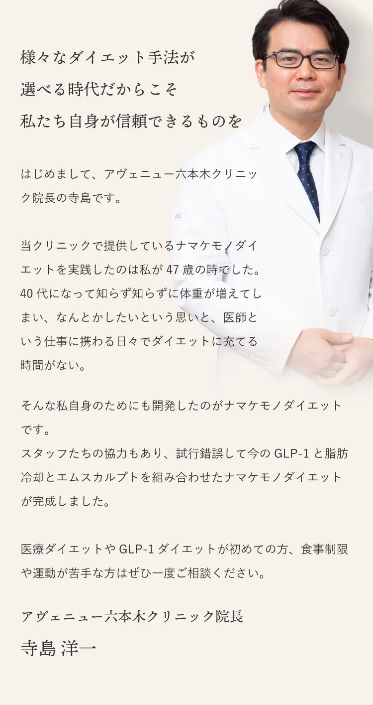 様々なダイエット手法が選べる時代だからこそ私たち自身が信頼できるものを。
はじめまして、アヴェニュー六本木クリニックの寺島です。
当クリニックで提供しているナマケモノダイエットを実践したのは私が47歳の時でした。
40代になって知らず知らずに体重が増えてしまい、なんとかしたいという思いと、医師という仕事に携わる日々でダイエットに充てる時間がない。
そんな私自身のためにも開発したのがナマケモノダイエットです。
スタッフたちの協力もあり、試行錯誤して今のGLP-1と脂肪冷却とエムスカルプトを組み合わせたナマケモノダイエットが完成しました。
医療ダイエットやGLP-1ダイエットが初めての方、食事制限や運動が苦手な方はぜひ一度ご相談ください。
アヴェニュー六本木クリニック院長　寺島洋一